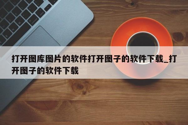 打开图库图片的软件打开图子的软件下载_打开图子的软件下载